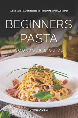 Beginners Pasta Cookbook & Guide: Super Simple and Delicious Homemade Pasta Recipes - Mills, Molly