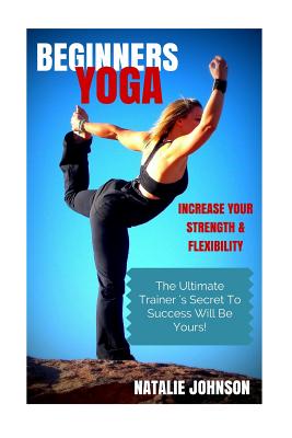 Beginners Yoga: Increase Your Strength and Flexibility: The Ultimate Trainer's Secret to Success Will Be Yours! - Johnson, Natalie