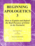 Beginning Apologetics 3: How to Explain and Defend the Real Presence of Christ in the Eucharist - Chacon, Frank, and Burnham, Jim, and Shea, Mark P (Foreword by)