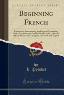 Beginning French: Exercises in Pronouncing, Spelling and Translating with a Vocabulary of Familiar Words and a Collection of Easy Phrases and Dialogues, in French and English (Classic Reprint)