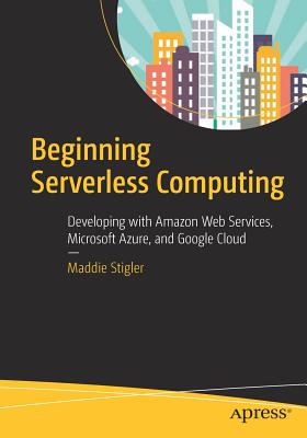 Beginning Serverless Computing: Developing with Amazon Web Services, Microsoft Azure, and Google Cloud - Stigler, Maddie