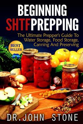 Beginning SHTF Prepping: The Ultimate Prepper's Guide To Water Storage, Food Storage, Canning And Food Preservation - Stone, John, Dr.