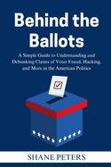 Behind the Ballots: A Simple Guide to Understanding and Debunking Claims of Voter Fraud, Hacking, and More in the American Politics