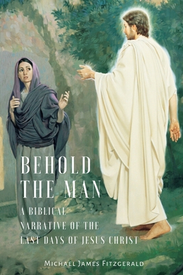 Behold the Man: A Biblical Narrative of the Last Days of Jesus Christ - Fitzgerald, Michael James