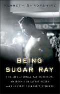 Being Sugar Ray: The Life of Sugar Ray Robinson, America's Greatest Boxer and First Celebrity Athlete