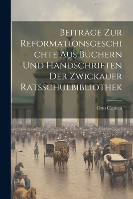 Beitrge zur Reformationsgeschichte aus Bchern und Handschriften der Zwickauer Ratsschulbibliothek - Clemen, Otto