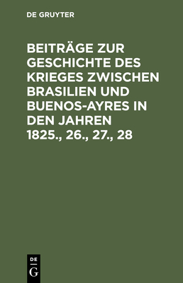 Beitr?ge Zur Geschichte Des Krieges Zwischen Brasilien Und Buenos-Ayres in Den Jahren 1825., 26., 27., 28 - de Gruyter (Editor)