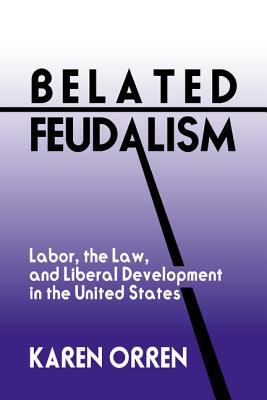 Belated Feudalism: Labor, the Law, and Liberal Development in the United States - Orren, Karen, Professor