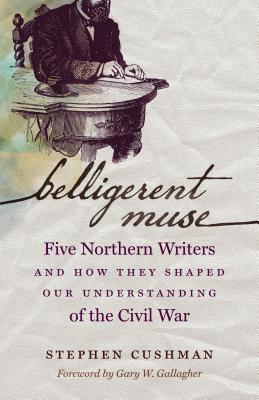 Belligerent Muse: Five Northern Writers and How They Shaped Our Understanding of the Civil War - Cushman, Stephen, and Gallagher, Gary W (Foreword by)