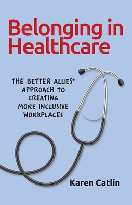 Belonging in Healthcare: The Better Allies(R) Approach to Creating More Inclusive Workplaces - Catlin, Karen