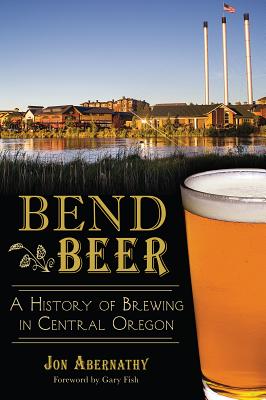 Bend Beer:: A History of Brewing in Central Oregon - Abernathy, Jon, and Fish, Gary (Foreword by)