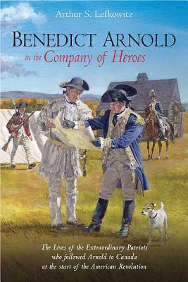 Benedict Arnold in the Company of Heroes: The Lives of the Extraordinary Patriots Who Followed Arnold to Canada at the Start of the American Revolution - Lefkowitz, Arthur S.