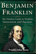 Benjamin Franklin: The Timeless Guide to Wisdom, Innovation and Success