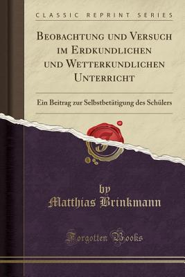 Beobachtung Und Versuch Im Erdkundlichen Und Wetterkundlichen Unterricht: Ein Beitrag Zur Selbstbetatigung Des Schulers (Classic Reprint) - Brinkmann, Matthias