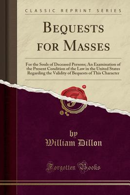 Bequests for Masses: For the Souls of Deceased Persons; An Examination of the Present Condition of the Law in the United States Regarding the Validity of Bequests of This Character (Classic Reprint) - Dillon, William