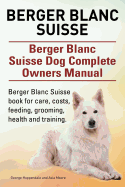Berger Blanc Suisse. Berger Blanc Suisse Dog Complete Owners Manual. Berger Blanc Suisse Book for Care, Costs, Feeding, Grooming, Health and Training.
