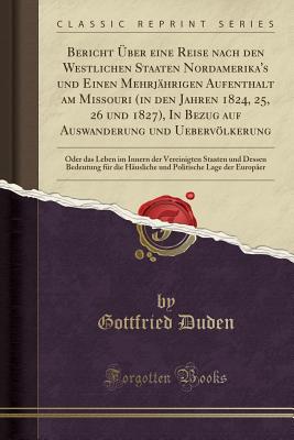 Bericht ber Eine Reise Nach Den Westlichen Staaten Nordamerika's Und Einen Mehrjhrigen Aufenthalt Am Missouri (in Den Jahren 1824, 25, 26 Und 1827), in Bezug Auf Auswanderung Und Uebervlkerung: Oder Das Leben Im Innern Der Vereinigten Staaten Und de - Duden, Gottfried