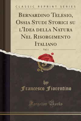 Bernardino Telesio, Ossia Studi Storici Su l'Idea Della Natura Nel Risorgimento Italiano, Vol. 1 (Classic Reprint) - Fiorentino, Francesco