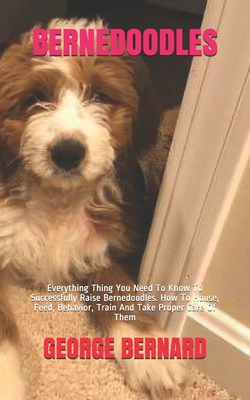 Bernedoodles: Everything Thing You Need To Know To Successfully Raise Bernedoodles. How To House, Feed, Behavior, Train And Take Proper Care Of Them - Bernard, George
