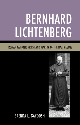 Bernhard Lichtenberg: Roman Catholic Priest and Martyr of the Nazi Regime - Gaydosh, Brenda L