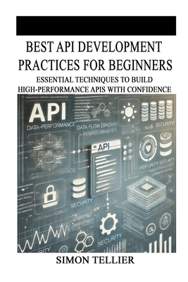 Best API Development Practices for Beginners: Essential Techniques to Build High-Performance APIs with Confidence - Tellier, Simon