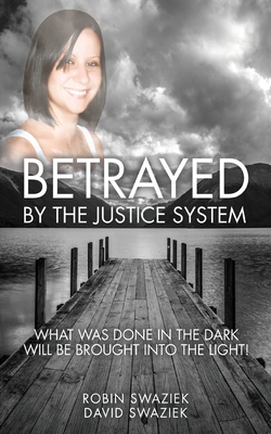 Betrayed by the Justice System: What Was Done in the Dark Will Be Brought Into the Light - Swaziek, Robin, and Swaziek, David