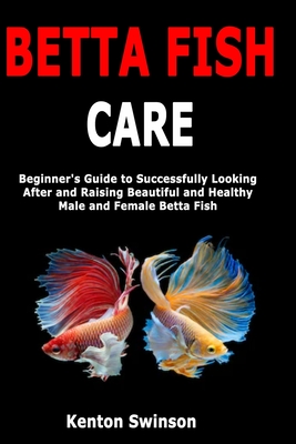 Betta Fish Care: Beginner's Guide to Successfully Looking After and Raising Beautiful and Healthy Male and Female Betta Fish - Swinson, Kenton