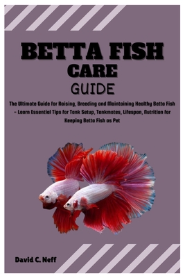 Betta Fish Care Guide: The Ultimate Guide for Raising, Breeding and Maintaining Healthy Betta Fish - Learn Essential Tips for Tank Setup, Tankmates, Lifespan, Nutrition for Keeping Betta Fish as Pet - C Neff, David