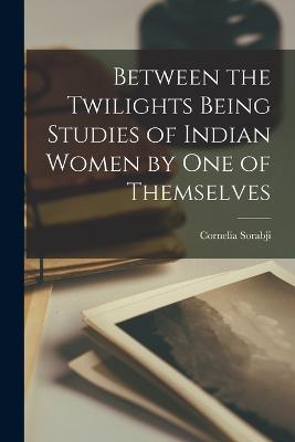 Between the Twilights Being Studies of Indian Women by one of Themselves - Sorabji, Cornelia