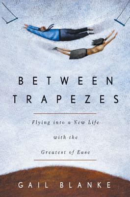 Between Trapezes: Flying Into a New Life with the Greatest of Ease - Blanke, Gail