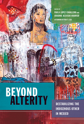 Beyond Alterity: Destabilizing the Indigenous Other in Mexico - Lopez Caballero, Paula, and Acevedo-Rodrigo, Ariadna, and Eiss, Paul K (Afterword by)