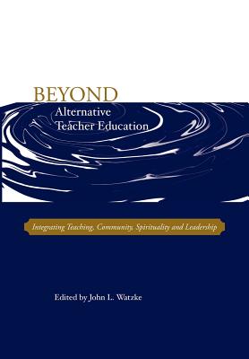 Beyond Alternative Teacher Education: Integrating Teaching, Community, Spirituality and Leadership - Watzke, John L (Editor)