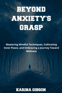 Beyond Anxiety's Grasp: Mastering Mindful Techniques, Cultivating Inner Peace, and Embracing a Journey Toward Wellness