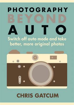 Beyond Auto: Switch Off the Auto Setting on Your Camera & Start Taking Better, More Original Photos - Gatcum, Chris