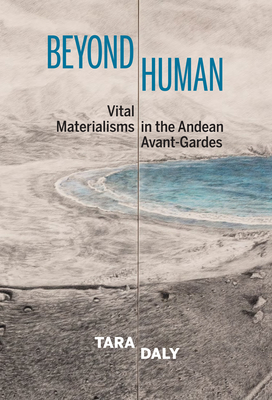 Beyond Human: Vital Materialisms in the Andean Avant-Gardes - Daly, Tara