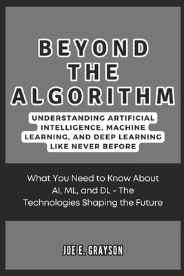 Beyond the Algorithm: Understanding Artificial Intelligence, Machine Learning, and Deep Learning Like Never Before: What You Need to Know About AI, ML, and DL - The Technologies Shaping the Future - Grayson, Joe E