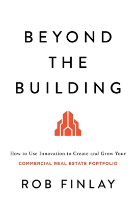 Beyond the Building: How to Use Innovation to Create and Grow Your Commercial Real Estate Portfolio - Finlay, Rob