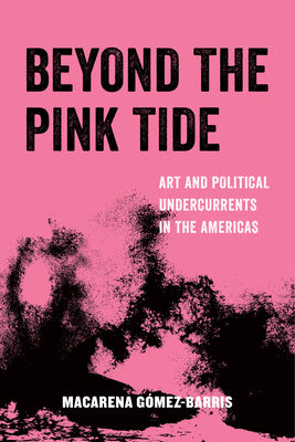 Beyond the Pink Tide: Art and Political Undercurrents in the Americas - Gomez-Barris, Macarena