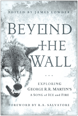 Beyond the Wall: Exploring George R. R. Martin's A Song of Ice and Fire, From A Game of Thrones to A Dance with Dragons - Lowder, James (Editor), and Salvatore, R. A. (Foreword by), and Abraham, Daniel (Contributions by)