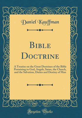 Bible Doctrine: A Treatise on the Great Doctrines of the Bible Pertaining to God, Angels, Satan, the Church, and the Salvation, Duties and Destiny of Man (Classic Reprint) - Kauffman, Daniel