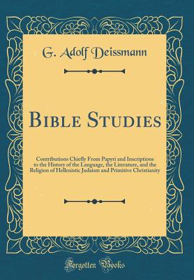 Bible Studies: Contributions Chiefly from Papyri and Inscriptions to the History of the Language, the Literature, and the Religion of Hellenistic Judaism and Primitive Christianity (Classic Reprint) - Deissmann, G Adolf