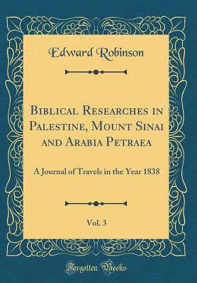 Biblical Researches in Palestine, Mount Sinai and Arabia Petraea, Vol. 3: A Journal of Travels in the Year 1838 (Classic Reprint) - Robinson, Edward