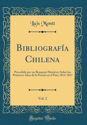 Bibliografa Chilena, Vol. 2: Precedida por un Bosquejo Histrico Sobre los Primeros Aos de la Prensa en el Pas; 1812-1817 (Classic Reprint) - Montt, Luis