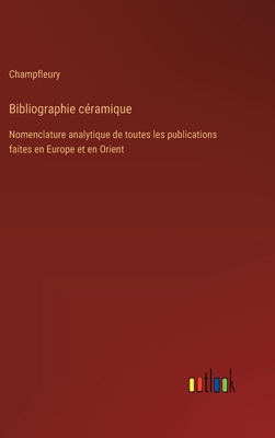 Bibliographie Ceramique: Nomenclature Analytique de Toutes Les Publications Faites En Europe Et En Orient, Sur Les Arts Et L'Industrie Ceramiques, Depuis Le Xvie Siecle Jusqu'a Nos Jours (Classic Reprint) - Champfleury, Champfleury