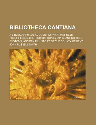 Bibliotheca Cantiana; A Bibliographical Account of What Has Been Published on the History, Topography, Antiquities, Customs, and Family History, of Th - Smith, John Russell