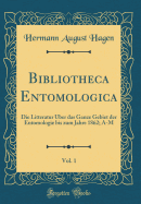 Bibliotheca Entomologica, Vol. 1: Die Litteratur ber Das Ganze Gebiet Der Entomologie Bis Zum Jahre 1862; A-M (Classic Reprint)