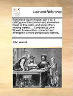 Bibliotheca Legum Angli], Part I. Or, a Catalogue of the Common and Statute Law Books of This Realm, and Some Others Relating Thereto; ... Compiled by John Worrall. a New Edition, Corrected and Arranged in a More Perspicuous Method; ...