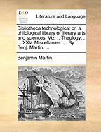 Bibliotheca technologica: or, a philological library of literary arts and sciences. Viz. I. Theology; . ... XXV. Miscellanies: ... By Benj. Martin, ...