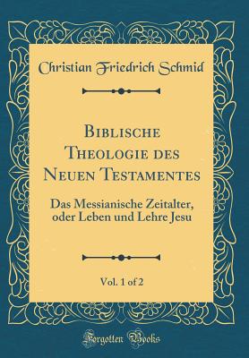 Biblische Theologie Des Neuen Testamentes, Vol. 1 of 2: Das Messianische Zeitalter, Oder Leben Und Lehre Jesu (Classic Reprint) - Schmid, Christian Friedrich