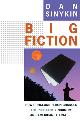 Big Fiction: How Conglomeration Changed the Publishing Industry and American Literature - Sinykin, Dan